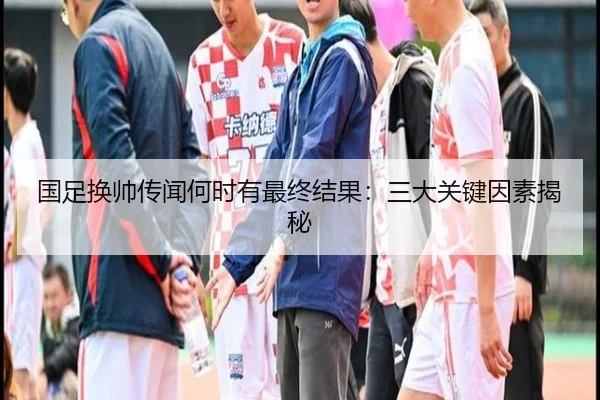 国足换帅传闻何时有最终结果:三大关键因素揭秘