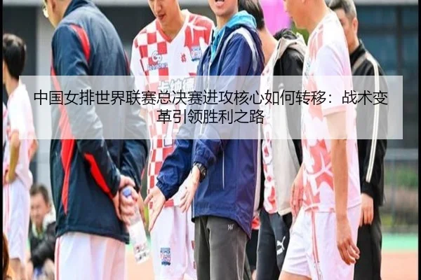 中国女排世界联赛总决赛进攻核心如何转移：战术变革引领胜利之路